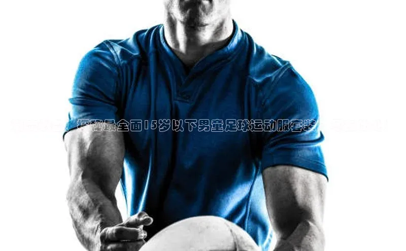 天富平台网页版入口百度游戏潮流必备！探秘最全面15岁以下男童足球运动服套装，尽在此处！