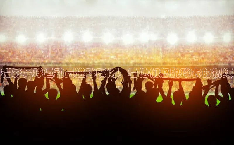 天富测速登录滴滴出行精彩足球运动员进球瞬间！看他们怒脱球衣的视频