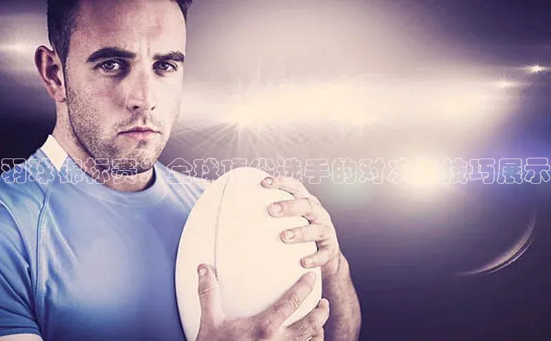 天富网站-注册通道江铃新能源羽球锦标赛：全球顶尖选手的对决与技巧展示