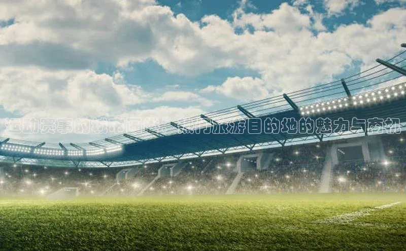 天富平台官网注册链接慧博云通运动赛事的城市画卷：热门旅游目的地的魅力与商机