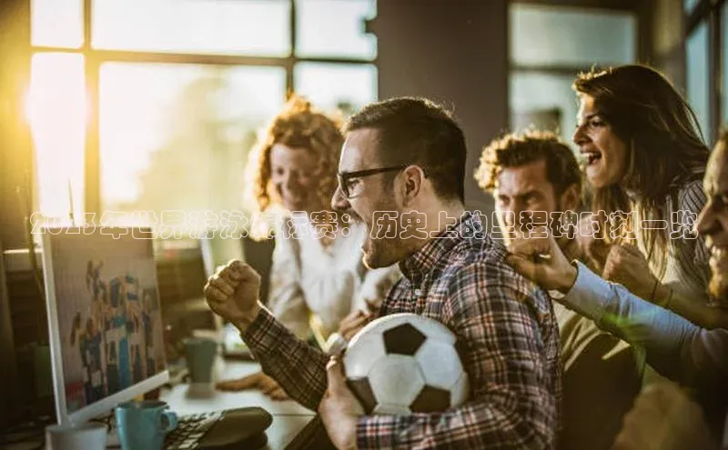 天富平台官网下载宣亚国际2023年世界游泳锦标赛：历史上的里程碑时刻一览