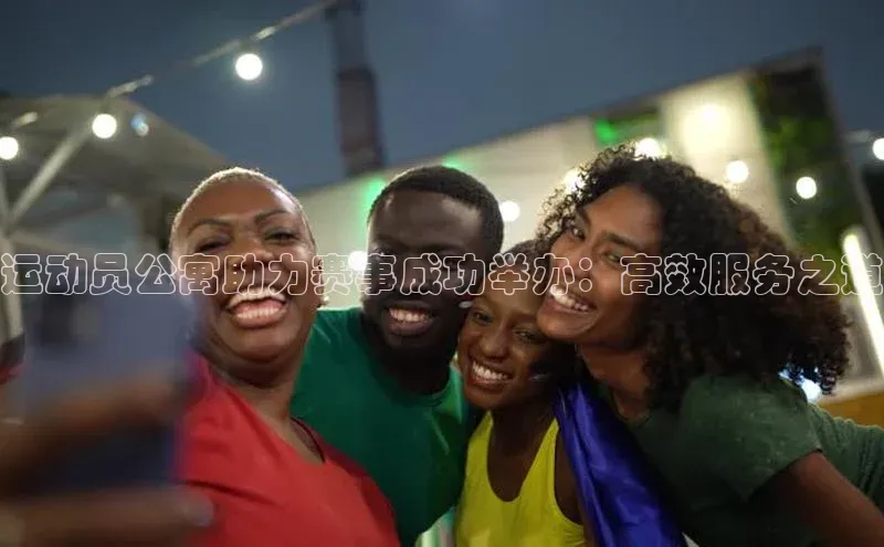运动员公寓助力赛事成功举办：高效服务之道