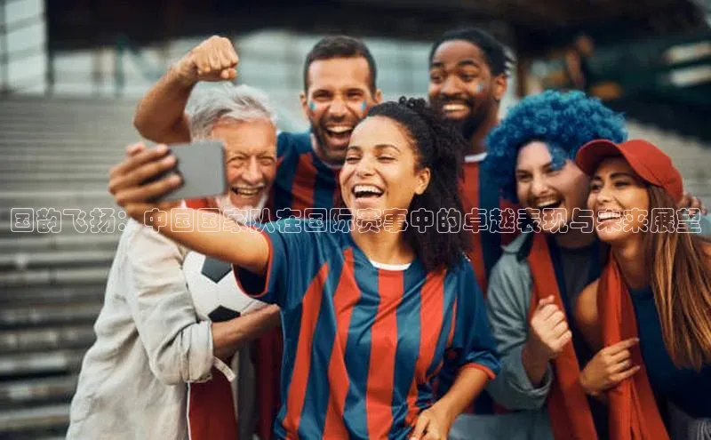 国韵飞扬：中国国家队在国际赛事中的卓越表现与未来展望