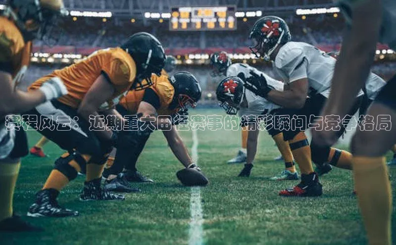 赛程风云：近期重大田径赛事的精彩瞬间与竞争格局