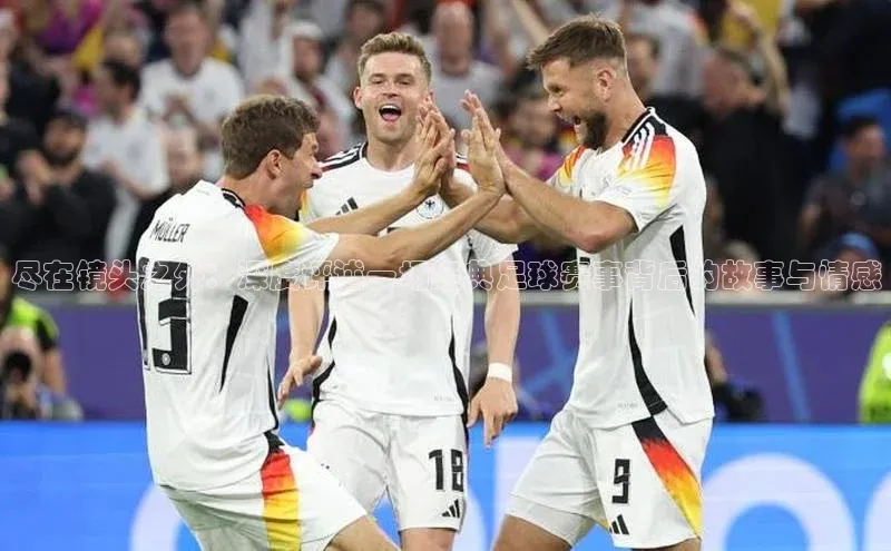 尽在镜头之外：深度评述一场经典足球赛事背后的故事与情感